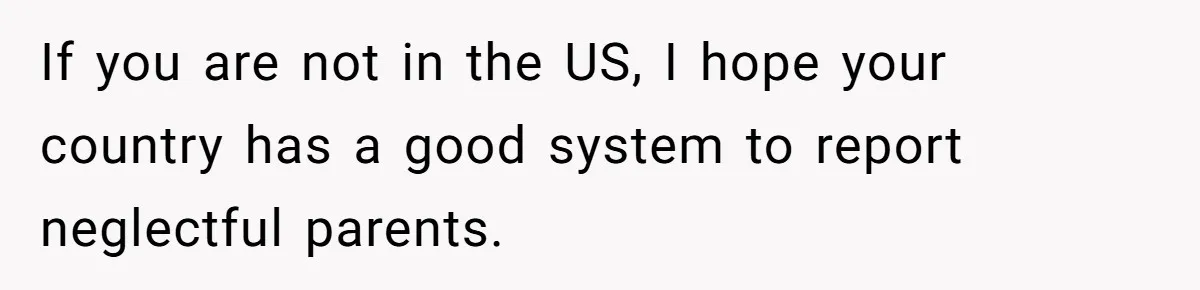 If you are not in the US, I hope your country has a good system to report neglectful parents.