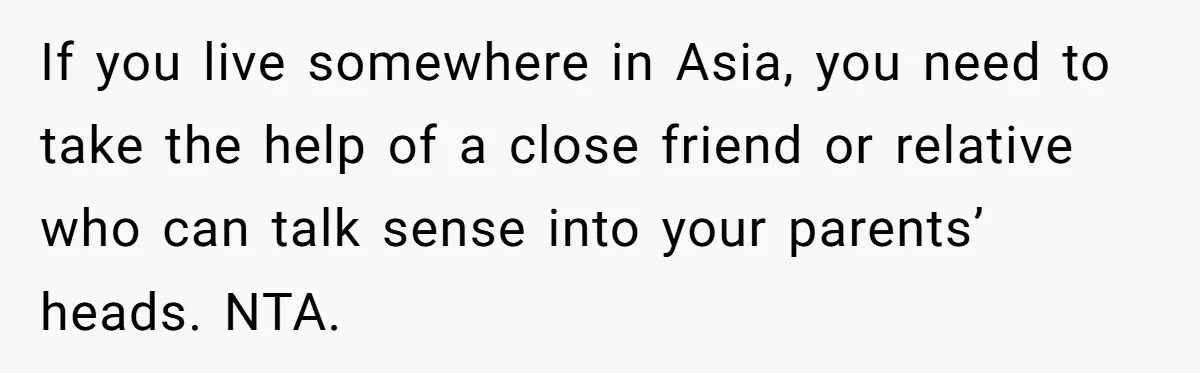 If you live somewhere in Asia, you need to take the help of a close friend or relative who can talk sense into your parents’ heads. NTA.