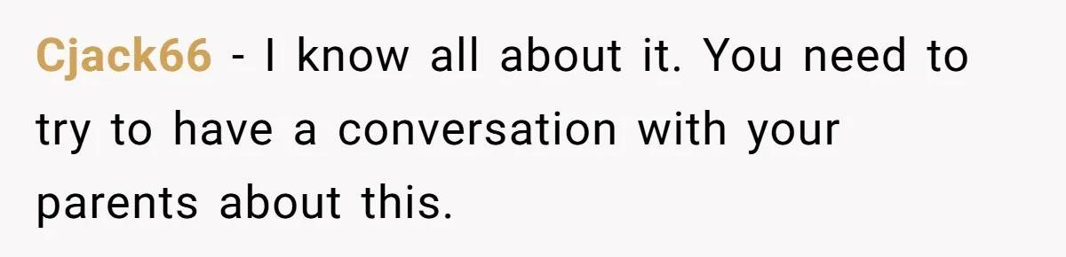 Cjack66 − I know all about it. You need to try to have a conversation with your parents about this.