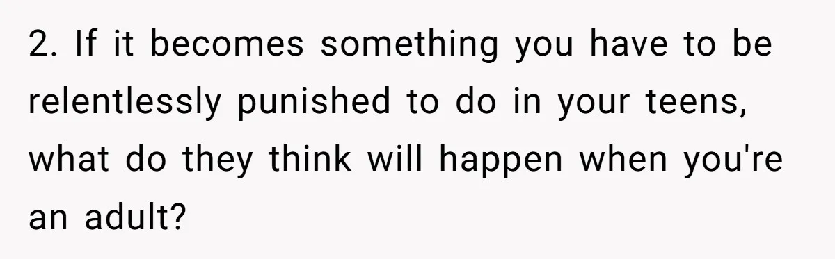 2. If it becomes something you have to be relentlessly punished to do in your teens, what do they think will happen when you're an adult?