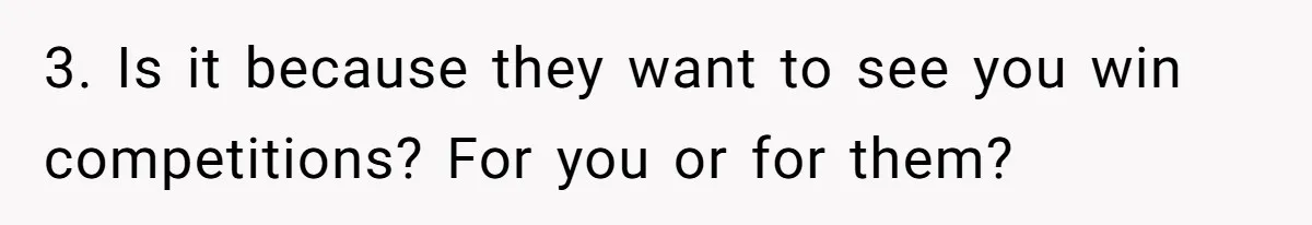 3. Is it because they want to see you win competitions? For you or for them?