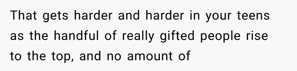 That gets harder and harder in your teens as the handful of really gifted people rise to the top, and no amount of