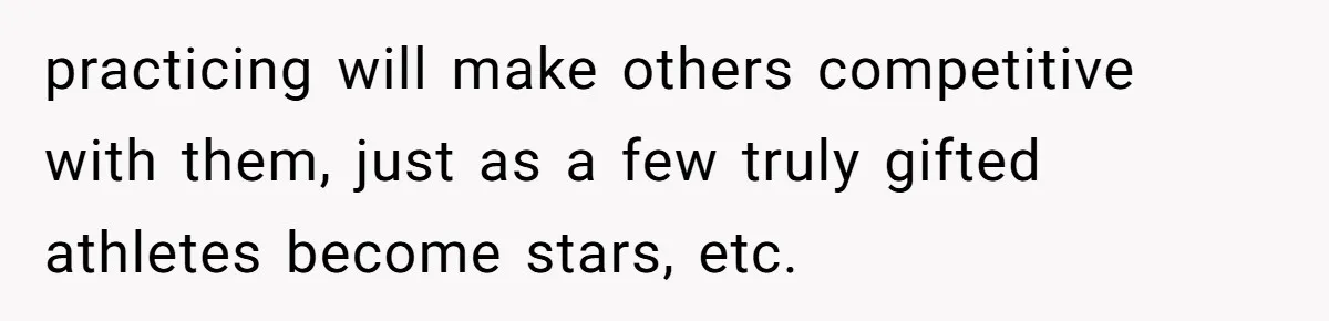 practicing will make others competitive with them, just as a few truly gifted athletes become stars, etc.