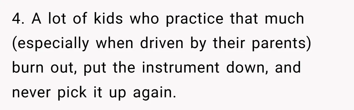 4. A lot of kids who practice that much (especially when driven by their parents) burn out, put the instrument down, and never pick it up again.
