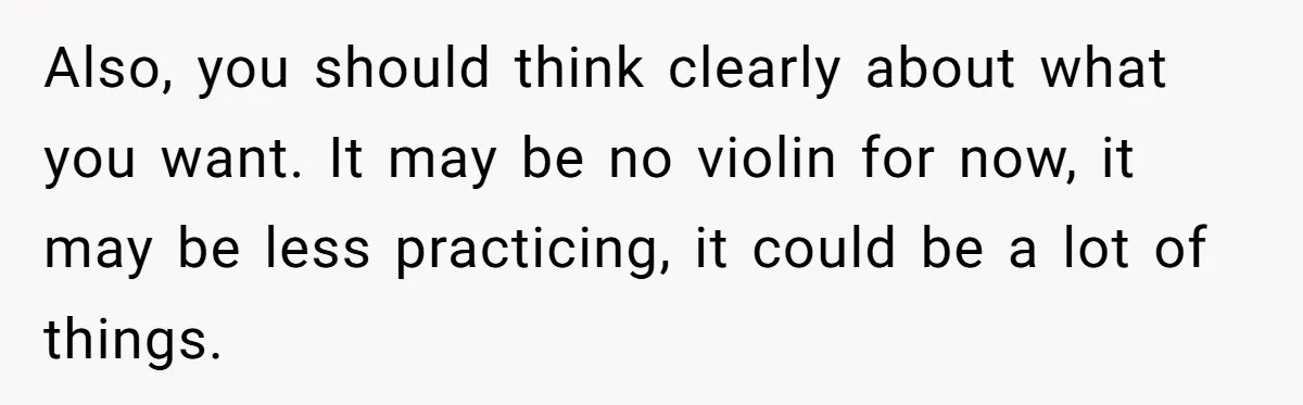 Also, you should think clearly about what you want. It may be no violin for now, it may be less practicing, it could be a lot of things.