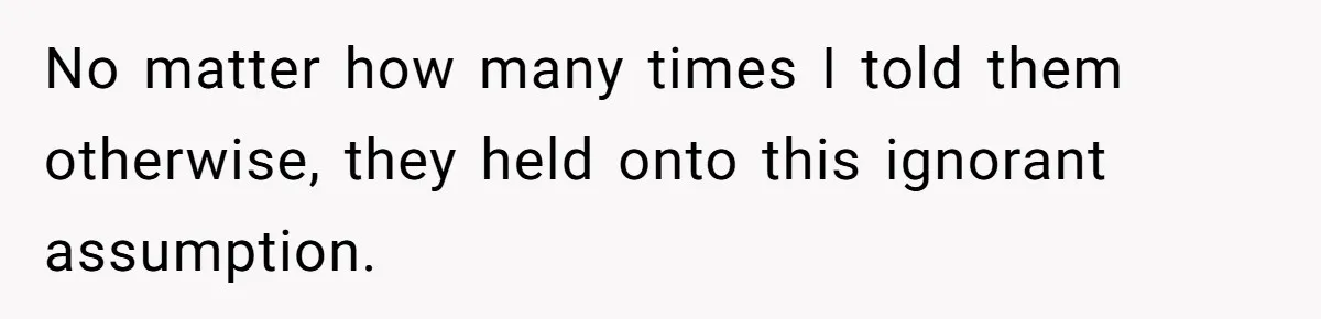 No matter how many times I told them otherwise, they held onto this ignorant assumption.