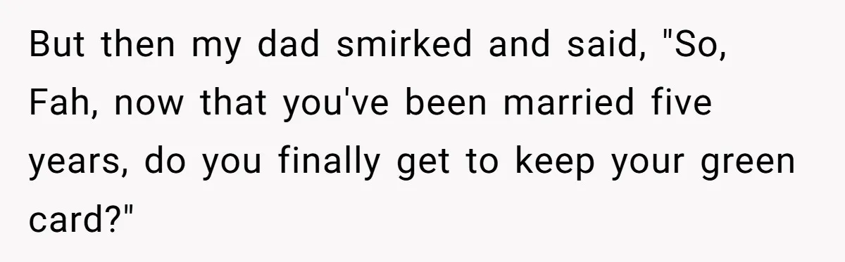 But then my dad smirked and said, "So, Fah, now that you've been married five years, do you finally get to keep your green card?"