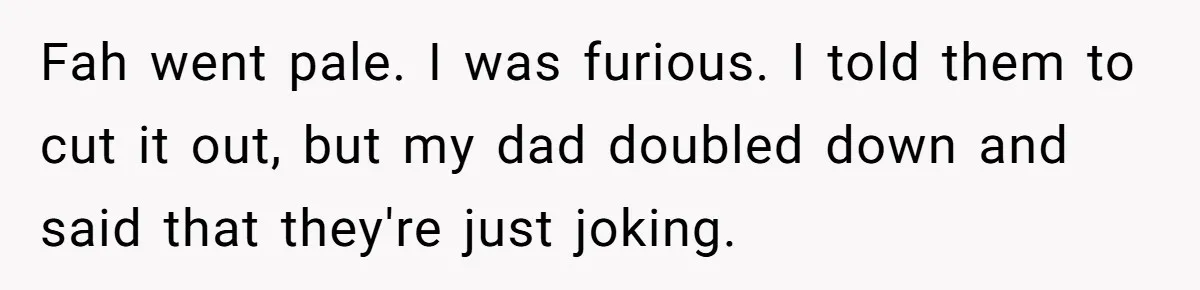 Fah went pale. I was furious. I told them to cut it out, but my dad doubled down and said that they're just joking.