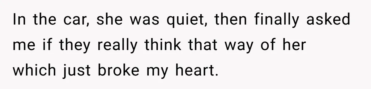 In the car, she was quiet, then finally asked me if they really think that way of her which just broke my heart.