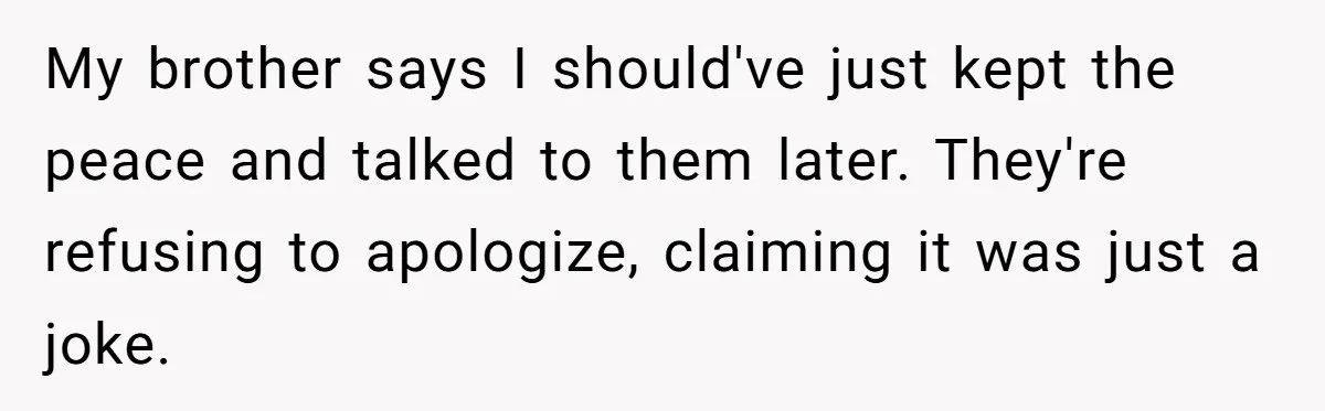 My brother says I should've just kept the peace and talked to them later. They're refusing to apologize, claiming it was just a joke.