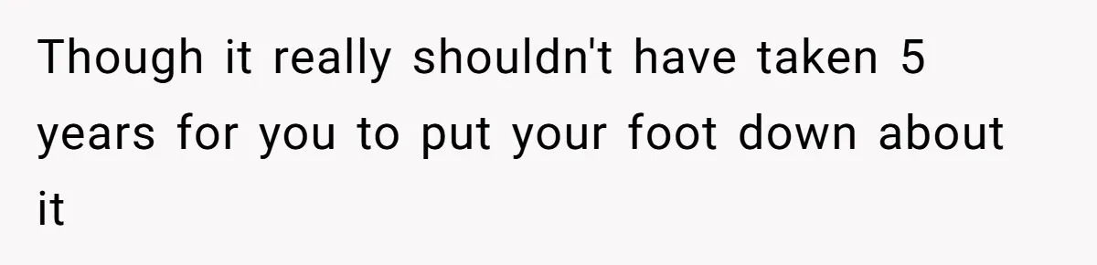 Though it really shouldn't have taken 5 years for you to put your foot down about it