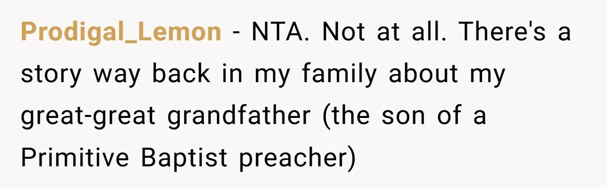 Prodigal_Lemon − NTA. Not at all. There's a story way back in my family about my great-great grandfather (the son of a Primitive Baptist preacher)