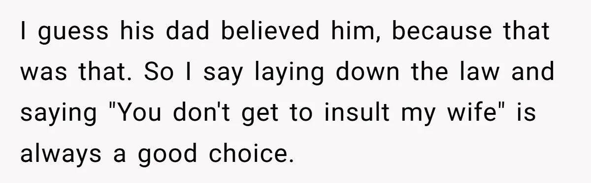 I guess his dad believed him, because that was that. So I say laying down the law and saying "You don't get to insult my wife" is always a good...