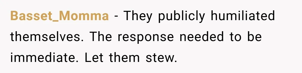 Basset_Momma − They publicly humiliated themselves. The response needed to be immediate. Let them stew.