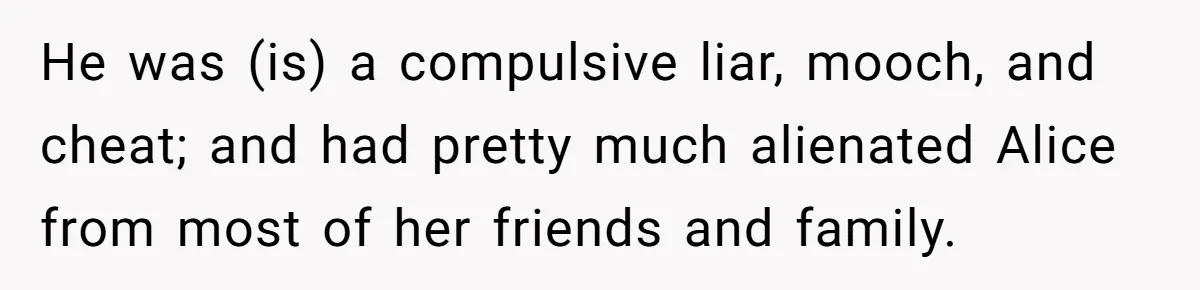 He was (is) a compulsive liar, mooch, and cheat; and had pretty much alienated Alice from most of her friends and family.