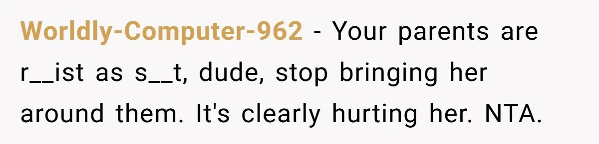 Worldly-Computer-962 − Your parents are r__ist as s__t, dude, stop bringing her around them. It's clearly hurting her. NTA.