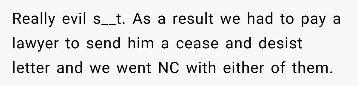 Really evil s__t. As a result we had to pay a lawyer to send him a cease and desist letter and we went NC with either of them.