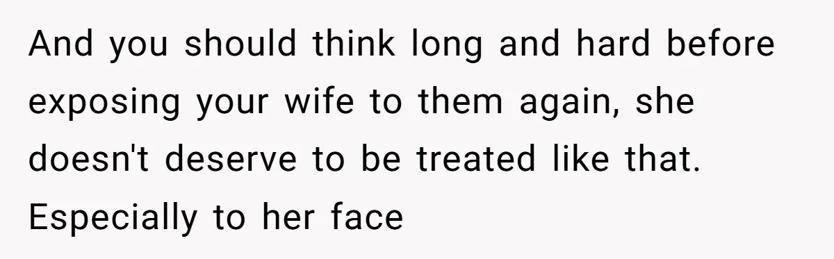 And you should think long and hard before exposing your wife to them again, she doesn't deserve to be treated like that. Especially to her face