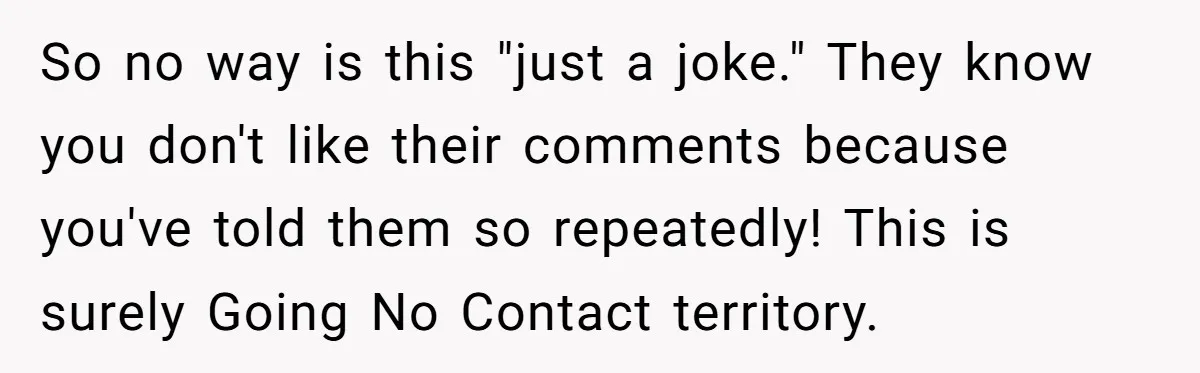 So no way is this "just a joke." They know you don't like their comments because you've told them so repeatedly! This is surely Going No Contact territory.