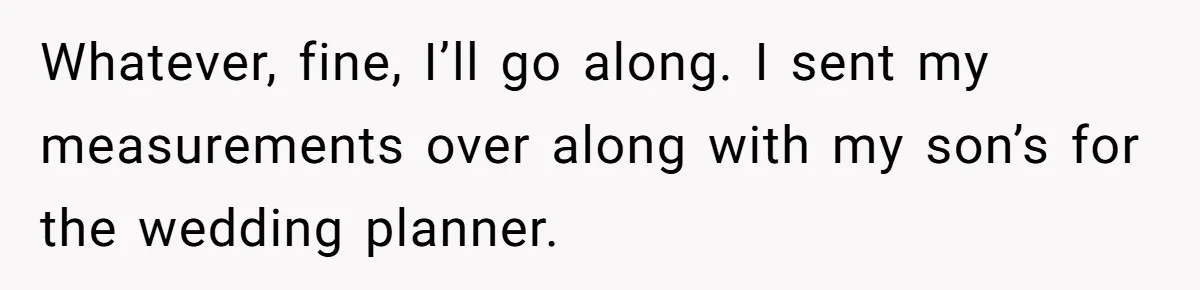 Whatever, fine, I’ll go along. I sent my measurements over along with my son’s for the wedding planner.