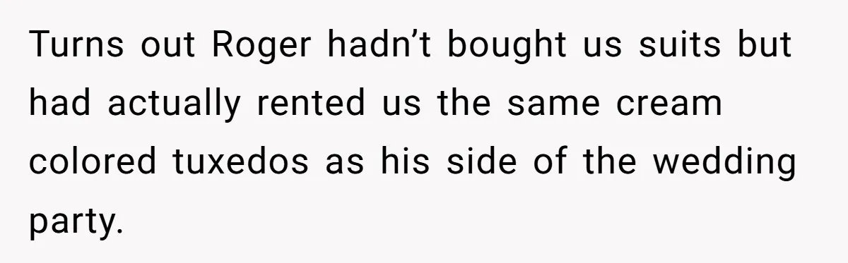 Turns out Roger hadn’t bought us suits but had actually rented us the same cream colored tuxedos as his side of the wedding party.
