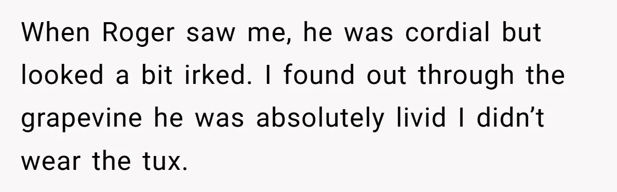 When Roger saw me, he was cordial but looked a bit irked. I found out through the grapevine he was absolutely livid I didn’t wear the tux.