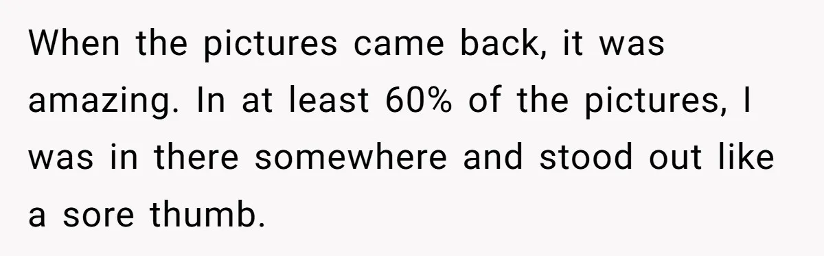When the pictures came back, it was amazing. In at least 60% of the pictures, I was in there somewhere and stood out like a sore thumb.