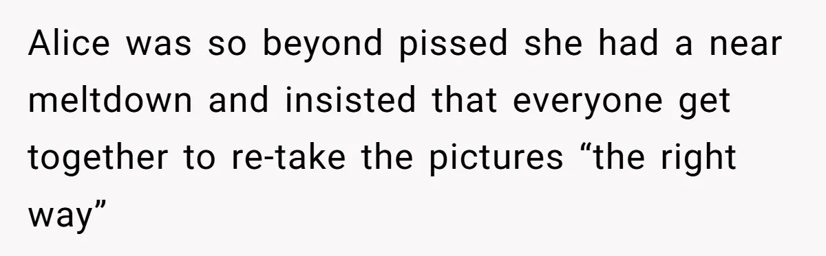 Alice was so beyond pissed she had a near meltdown and insisted that everyone get together to re-take the pictures “the right way”