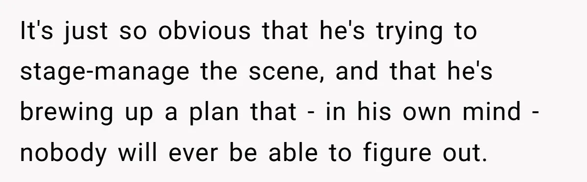 It's just so obvious that he's trying to stage-manage the scene, and that he's brewing up a plan that - in his own mind - nobody will ever be able...