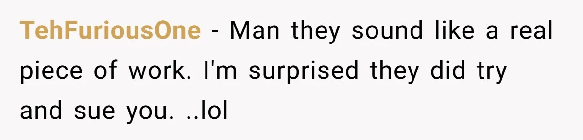 TehFuriousOne − Man they sound like a real piece of work. I'm surprised they did try and sue you. ..lol