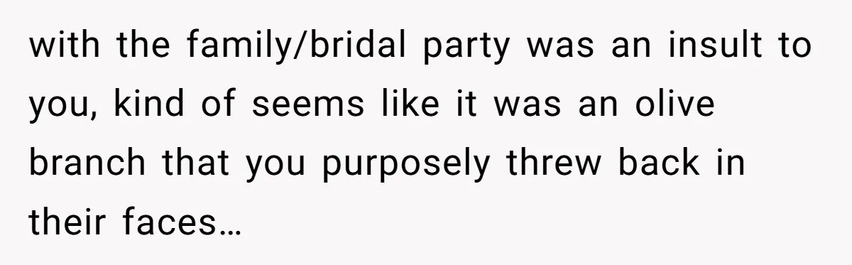 with the family/bridal party was an insult to you, kind of seems like it was an olive branch that you purposely threw back in their faces…