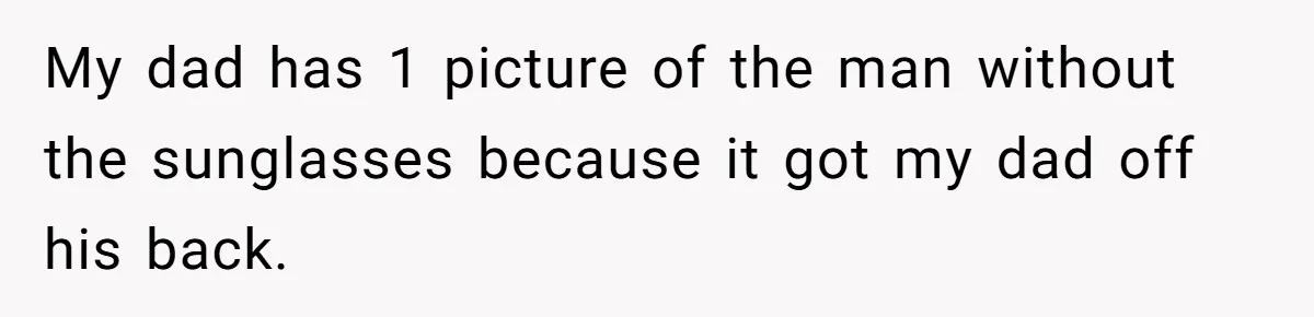 My dad has 1 picture of the man without the sunglasses because it got my dad off his back.