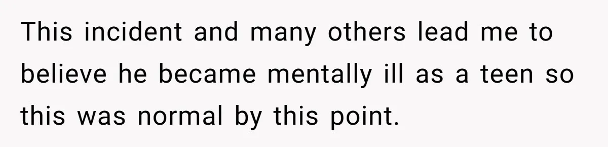 This incident and many others lead me to believe he became mentally ill as a teen so this was normal by this point.