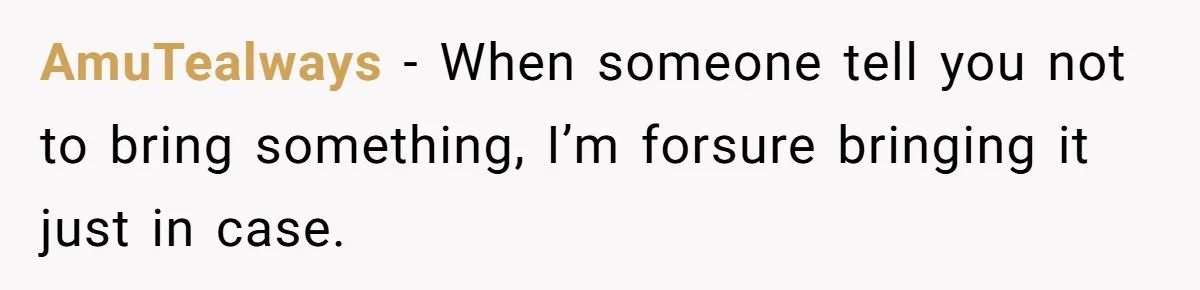 AmuTealways − When someone tell you not to bring something, I’m forsure bringing it just in case.