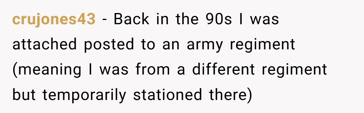 crujones43 − Back in the 90s I was attached posted to an army regiment (meaning I was from a different regiment but temporarily stationed there)