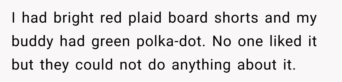 I had bright red plaid board shorts and my buddy had green polka-dot. No one liked it but they could not do anything about it.