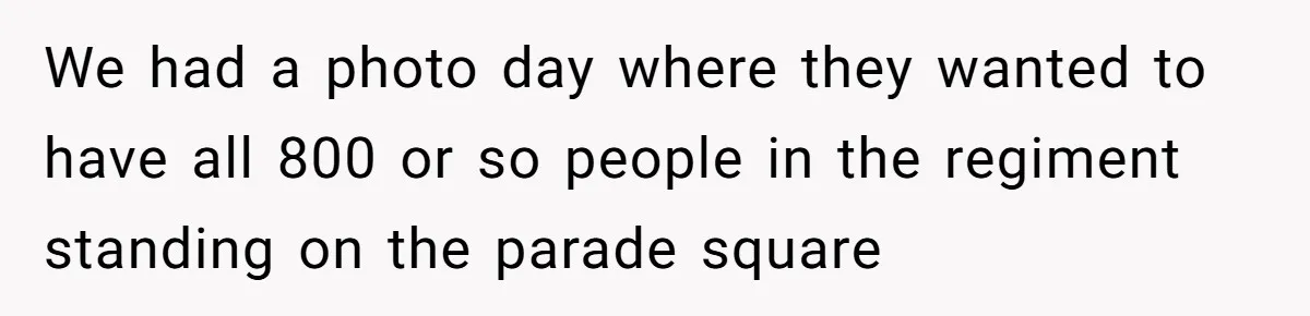 We had a photo day where they wanted to have all 800 or so people in the regiment standing on the parade square