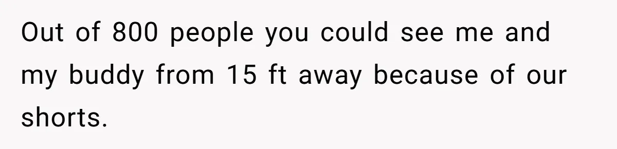 Out of 800 people you could see me and my buddy from 15 ft away because of our shorts.