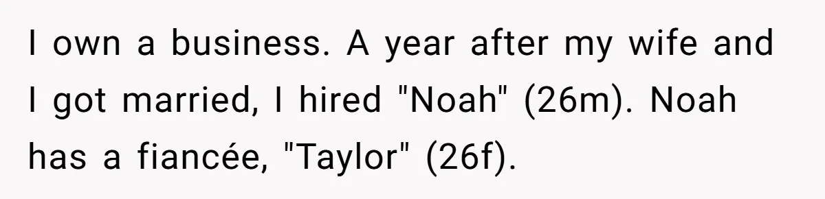 I own a business. A year after my wife and I got married, I hired "Noah" (26m). Noah has a fiancée, "Taylor" (26f).