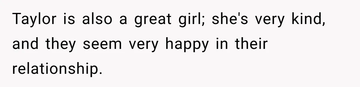 Taylor is also a great girl; she's very kind, and they seem very happy in their relationship.