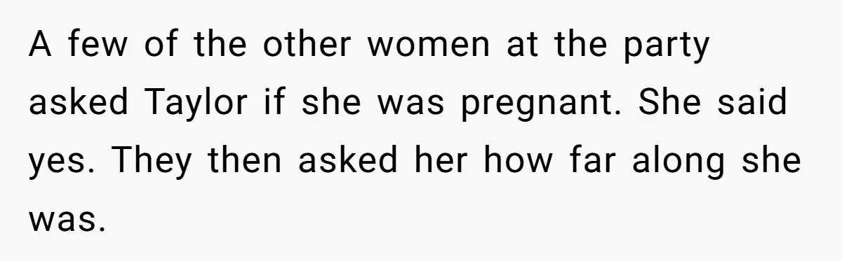 A few of the other women at the party asked Taylor if she was pregnant. She said yes. They then asked her how far along she was.
