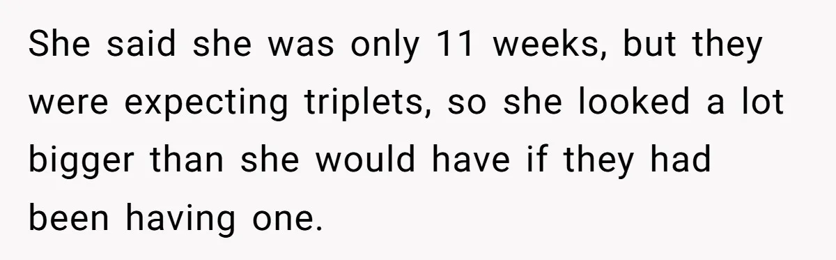 She said she was only 11 weeks, but they were expecting triplets, so she looked a lot bigger than she would have if they had been having one.
