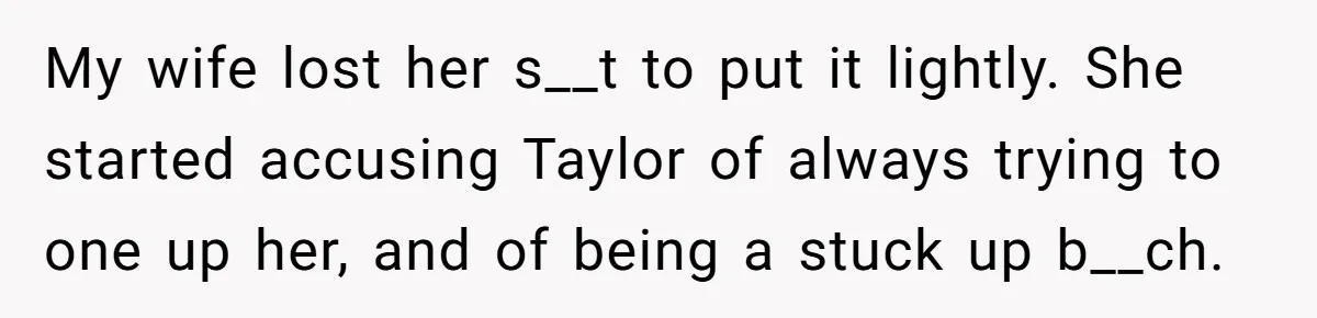 My wife lost her s__t to put it lightly. She started accusing Taylor of always trying to one up her, and of being a stuck up b__ch.