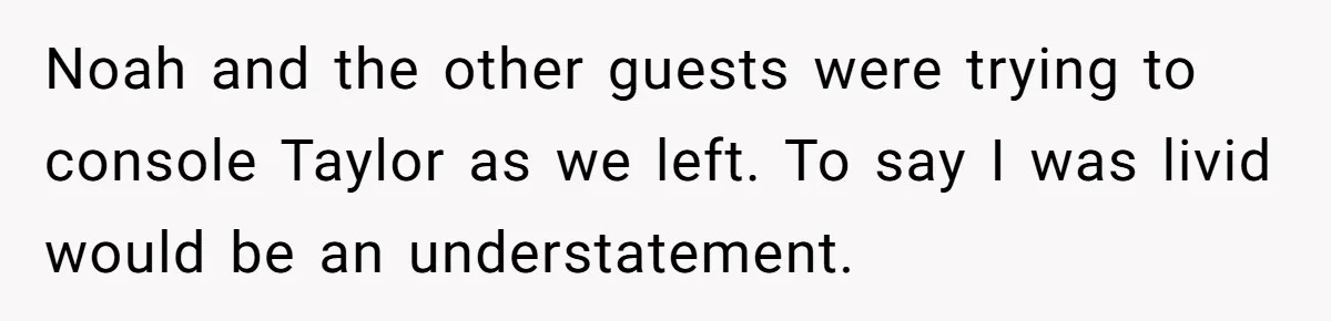 Noah and the other guests were trying to console Taylor as we left. To say I was livid would be an understatement.