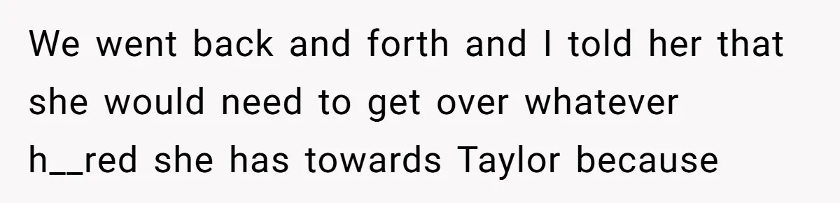 We went back and forth and I told her that she would need to get over whatever h__red she has towards Taylor because