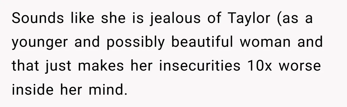 Sounds like she is jealous of Taylor (as a younger and possibly beautiful woman and that just makes her insecurities 10x worse inside her mind.
