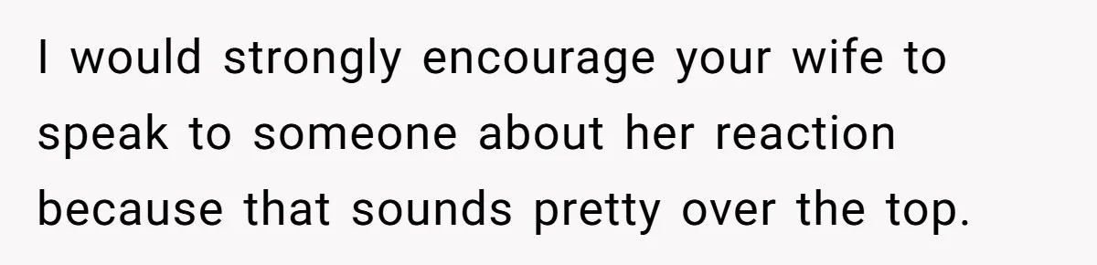 I would strongly encourage your wife to speak to someone about her reaction because that sounds pretty over the top.