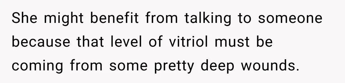 She might benefit from talking to someone because that level of vitriol must be coming from some pretty deep wounds.