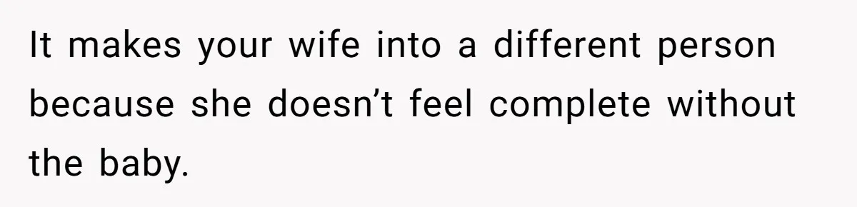It makes your wife into a different person because she doesn’t feel complete without the baby.