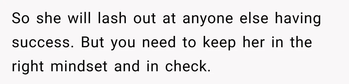 So she will lash out at anyone else having success. But you need to keep her in the right mindset and in check.